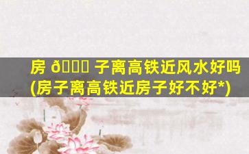 房 🐝 子离高铁近风水好吗(房子离高铁近房子好不好*
)